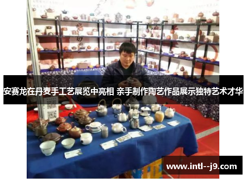 安赛龙在丹麦手工艺展览中亮相 亲手制作陶艺作品展示独特艺术才华