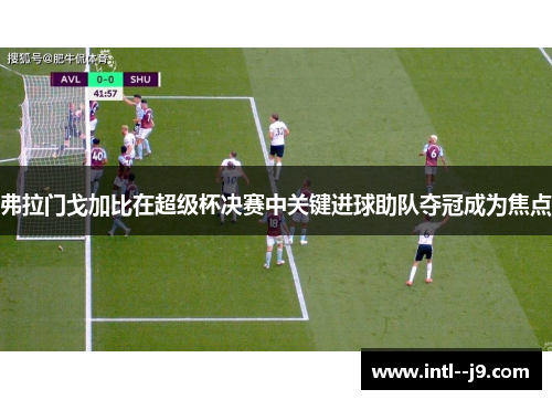 弗拉门戈加比在超级杯决赛中关键进球助队夺冠成为焦点