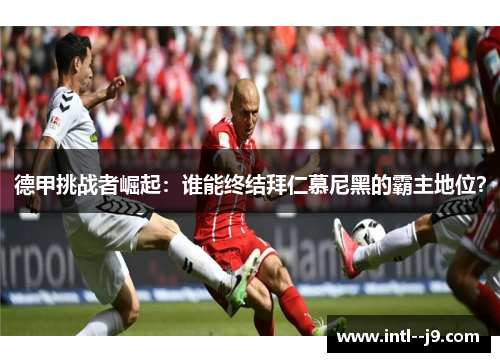 德甲挑战者崛起：谁能终结拜仁慕尼黑的霸主地位？