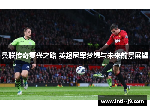 曼联传奇复兴之路 英超冠军梦想与未来前景展望