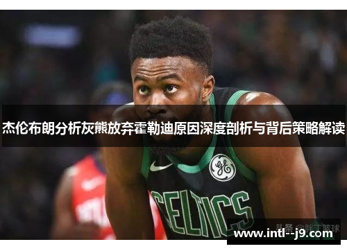 杰伦布朗分析灰熊放弃霍勒迪原因深度剖析与背后策略解读