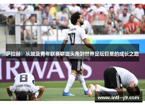 萨拉赫:从埃及青年联赛崭露头角到世界足坛巨星的成长之路 萨拉赫:从埃及青年联赛崭露头角到世界足坛巨星的成长之路