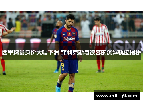 西甲球员身价大幅下滑 菲利克斯与德容的沉浮轨迹揭秘