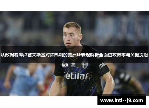 从数据看库卢塞夫斯基对阵热刺的美洲杯表现解析全面进攻效率与关键贡献