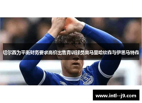 切尔西为平衡财务要求高价出售青训球员奥马里哈钦森与伊恩马特森 切尔西为平衡财务要求高价出售青训球员奥马里哈钦森与伊恩马特森
