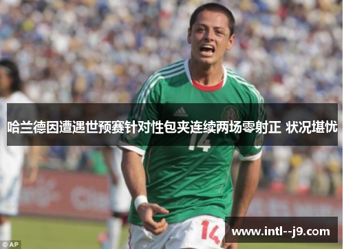 哈兰德因遭遇世预赛针对性包夹连续两场零射正 状况堪忧 哈兰德因遭遇世预赛针对性包夹连续两场零射正 状况堪忧