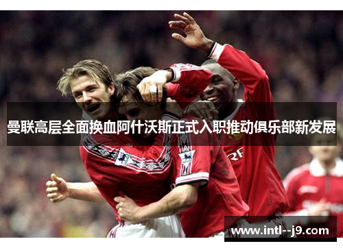 曼联高层全面换血阿什沃斯正式入职推动俱乐部新发展