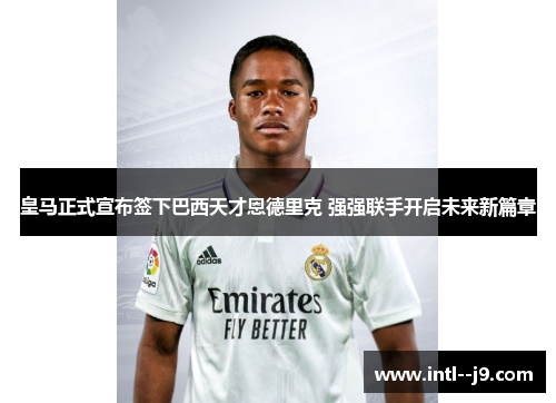 皇马正式宣布签下巴西天才恩德里克 强强联手开启未来新篇章